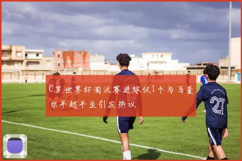 C罗世界杯淘汰赛进球仅1个与马奎尔平起平坐引发热议