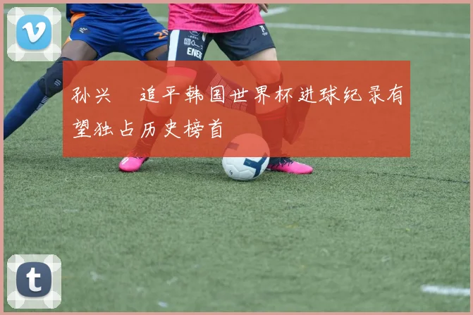 孙兴慜追平韩国世界杯进球纪录有望独占历史榜首