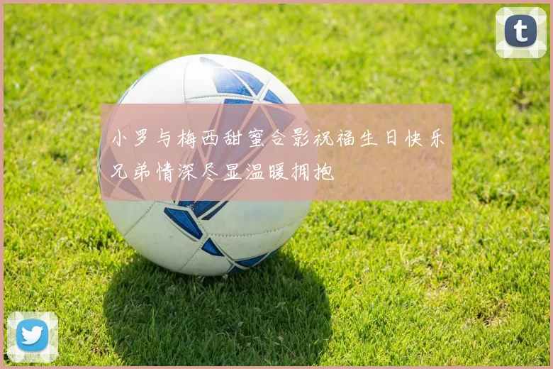 小罗与梅西甜蜜合影祝福生日快乐兄弟情深尽显温暖拥抱