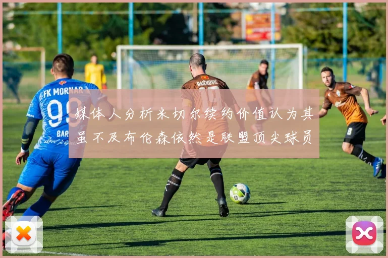 媒体人分析米切尔续约价值认为其虽不及布伦森依然是联盟顶尖球员