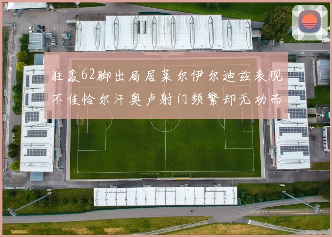 狂轰62脚出局居莱尔伊尔迪兹表现不佳恰尔汗奥卢射门频繁却无功而返