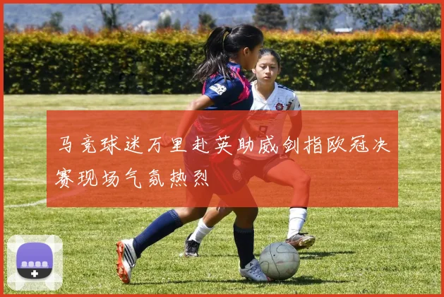 马竞球迷万里赴英助威剑指欧冠决赛现场气氛热烈