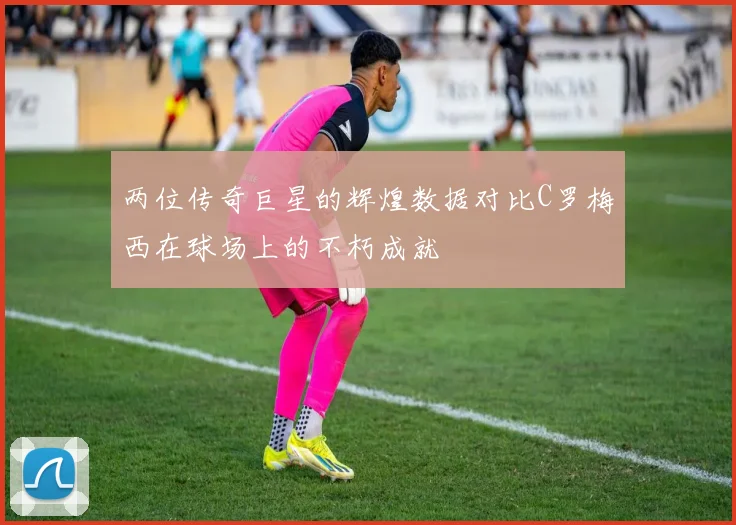 两位传奇巨星的辉煌数据对比C罗梅西在球场上的不朽成就