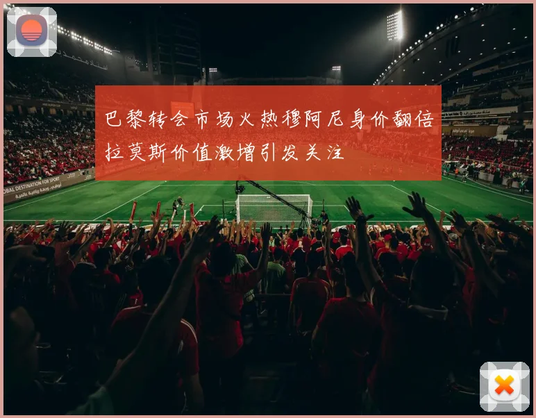 巴黎转会市场火热穆阿尼身价翻倍拉莫斯价值激增引发关注