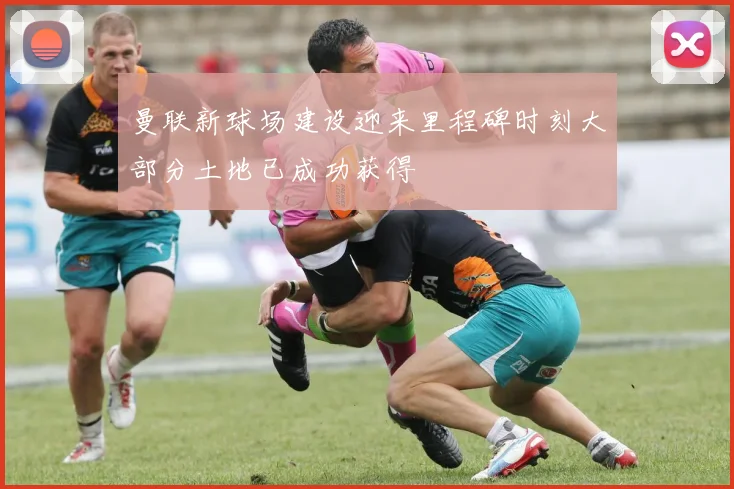 曼联新球场建设迎来里程碑时刻大部分土地已成功获得