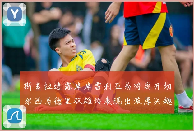 斯基拉透露库库雷利亚或将离开切尔西马德里双雄均表现出浓厚兴趣