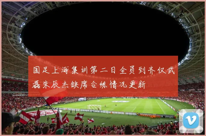 国足上海集训第二日全员到齐仅武磊朱辰杰缺席合练情况更新