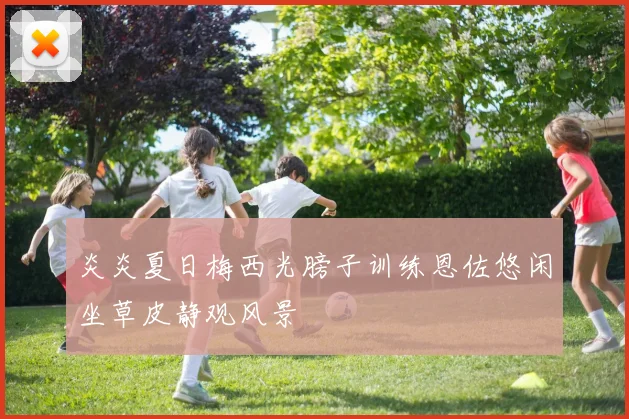 炎炎夏日梅西光膀子训练恩佐悠闲坐草皮静观风景
