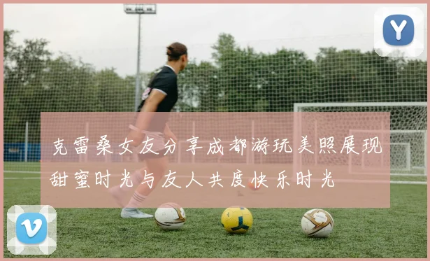 克雷桑女友分享成都游玩美照展现甜蜜时光与友人共度快乐时光