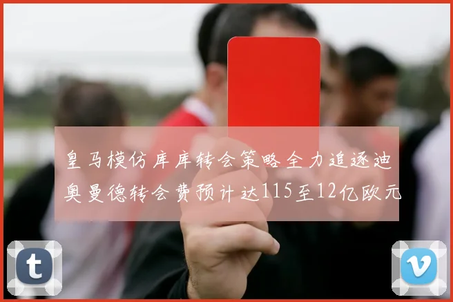 皇马模仿库库转会策略全力追逐迪奥曼德转会费预计达115至12亿欧元