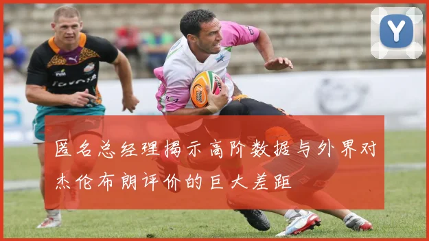 匿名总经理揭示高阶数据与外界对杰伦布朗评价的巨大差距
