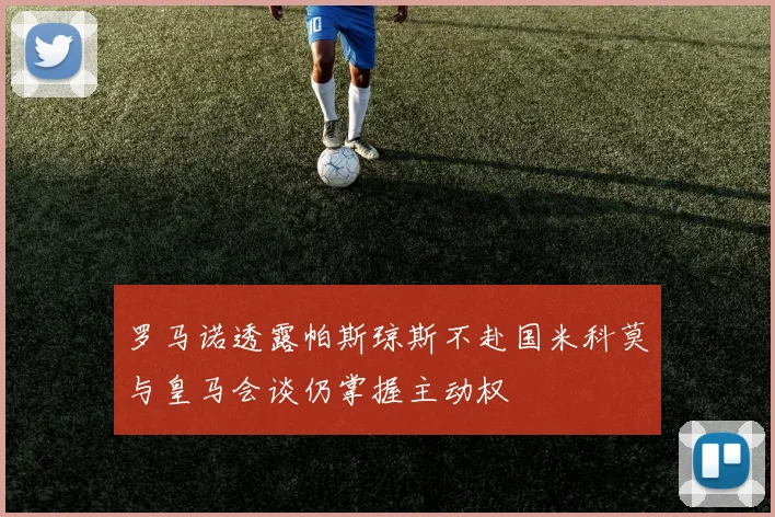 罗马诺透露帕斯琼斯不赴国米科莫与皇马会谈仍掌握主动权