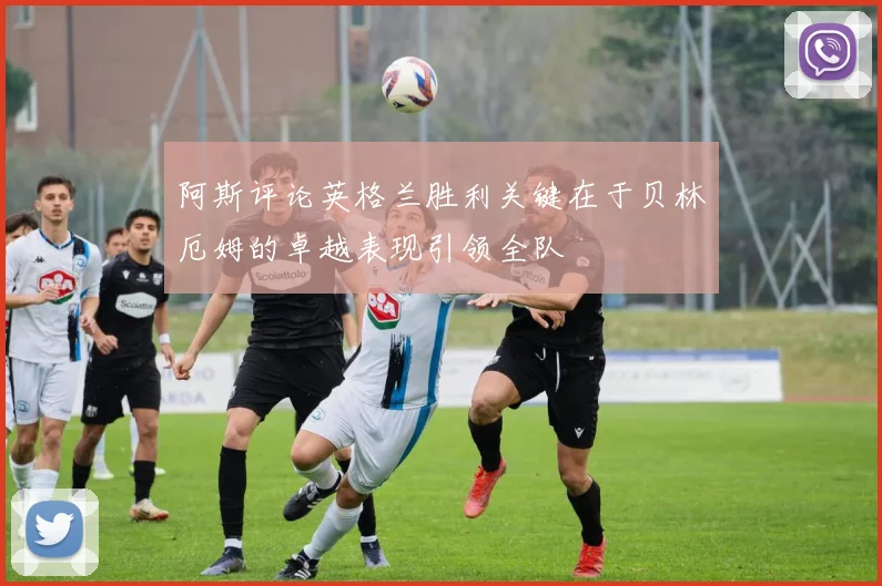 阿斯评论英格兰胜利关键在于贝林厄姆的卓越表现引领全队