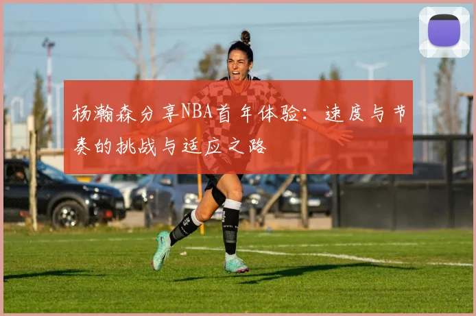 杨瀚森分享NBA首年体验：速度与节奏的挑战与适应之路