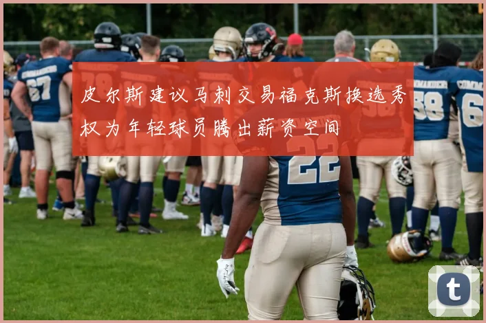 皮尔斯建议马刺交易福克斯换选秀权为年轻球员腾出薪资空间