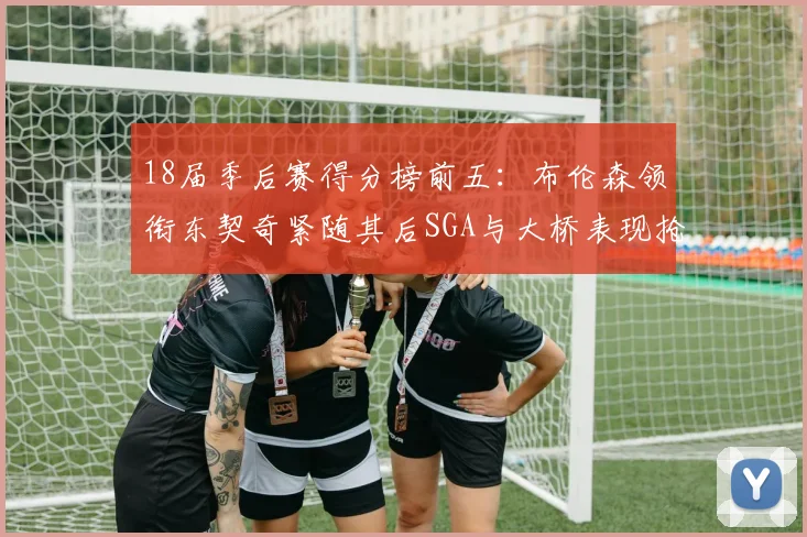 18届季后赛得分榜前五：布伦森领衔东契奇紧随其后SGA与大桥表现抢眼