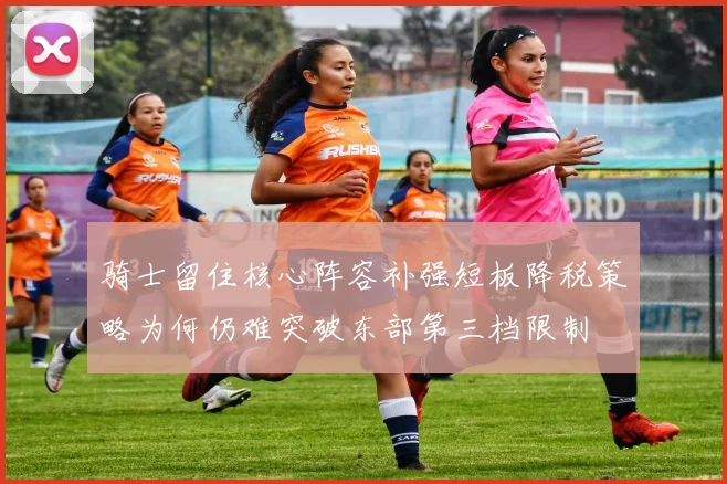 骑士留住核心阵容补强短板降税策略为何仍难突破东部第三档限制